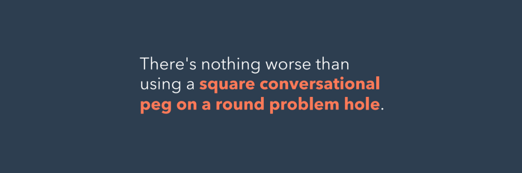 There is nothing worse than using a quare conversational peg on a round problem hole.